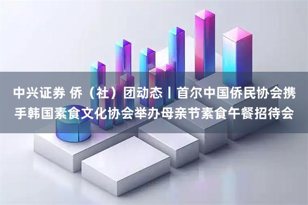 中兴证券 侨(社)团动态丨首尔中国侨民协会携手韩国素食文化协会举办母亲节素食午餐招待会