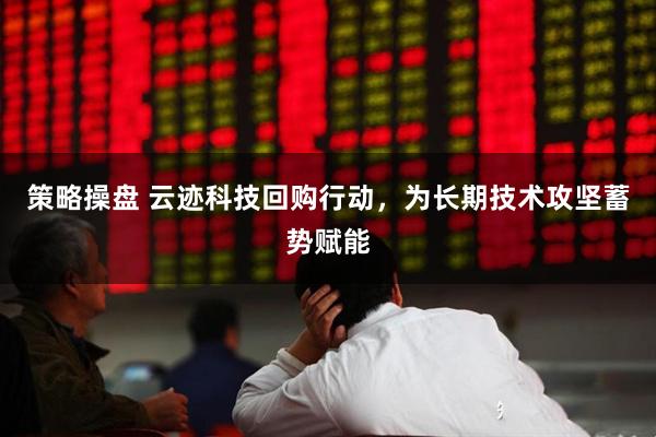 策略操盘 云迹科技回购行动，为长期技术攻坚蓄势赋能