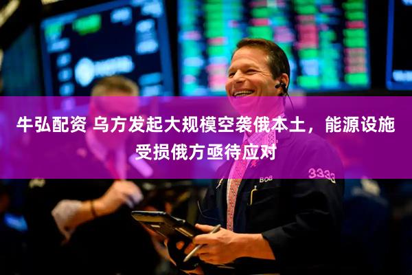牛弘配资 乌方发起大规模空袭俄本土,能源设施受损俄方亟待应对