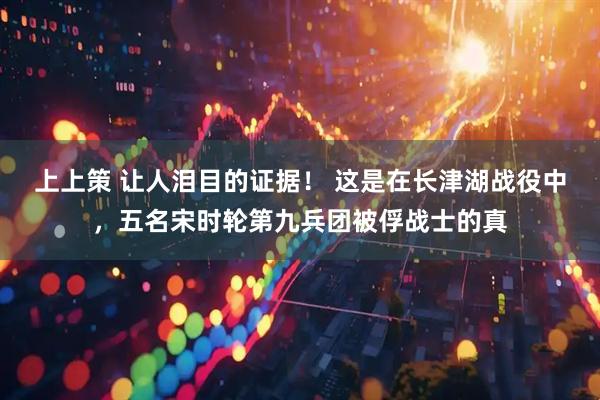 上上策 让人泪目的证据！ 这是在长津湖战役中，五名宋时轮第九兵团被俘战士的真