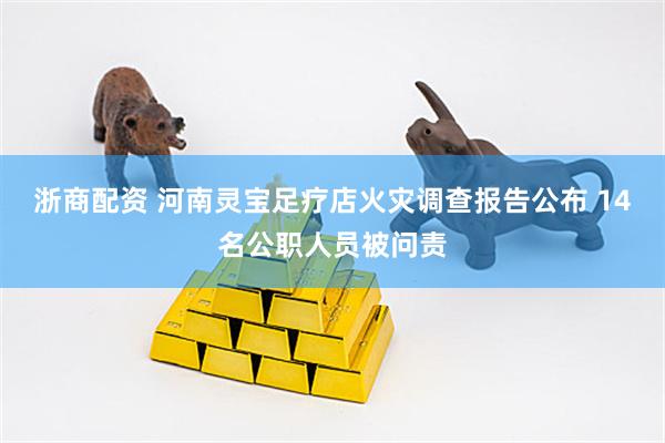浙商配资 河南灵宝足疗店火灾调查报告公布 14名公职人员被问责