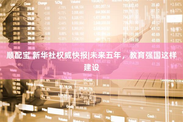 顺配宝 新华社权威快报|未来五年，教育强国这样建设