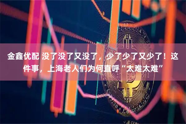 金鑫优配 没了没了又没了，少了少了又少了！这件事，上海老人们为何直呼“太难太难”