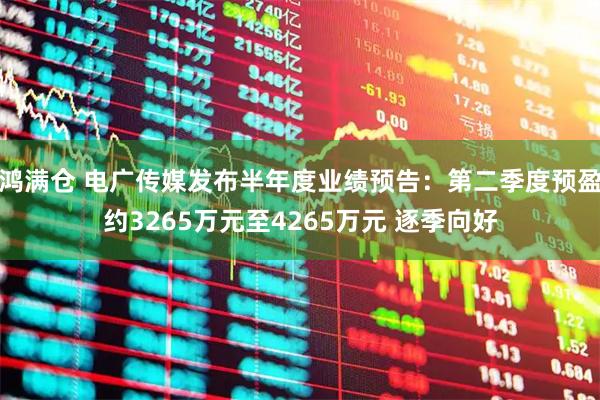 鸿满仓 电广传媒发布半年度业绩预告：第二季度预盈约3265万元至4265万元 逐季向好