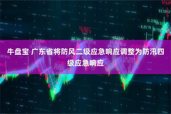牛盘宝 广东省将防风二级应急响应调整为防汛四级应急响应