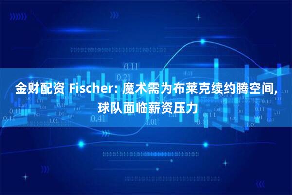 金财配资 Fischer: 魔术需为布莱克续约腾空间, 球队面临薪资压力