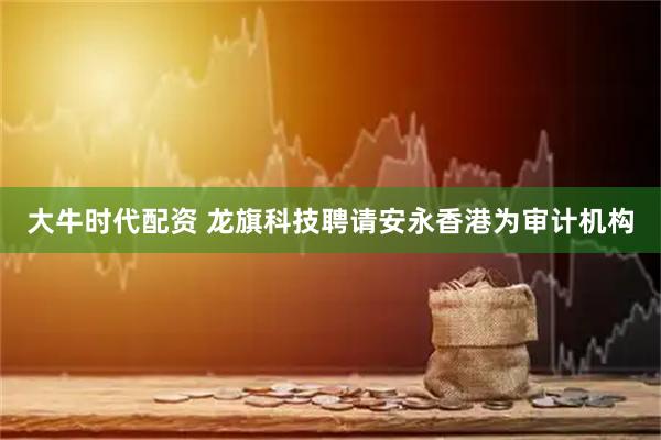 大牛时代配资 龙旗科技聘请安永香港为审计机构