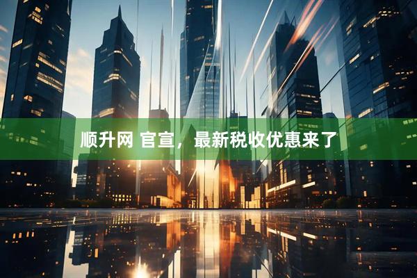 顺升网 官宣，最新税收优惠来了