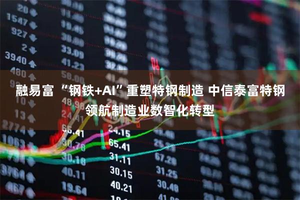 融易富 “钢铁+AI”重塑特钢制造 中信泰富特钢领航制造业数智化转型
