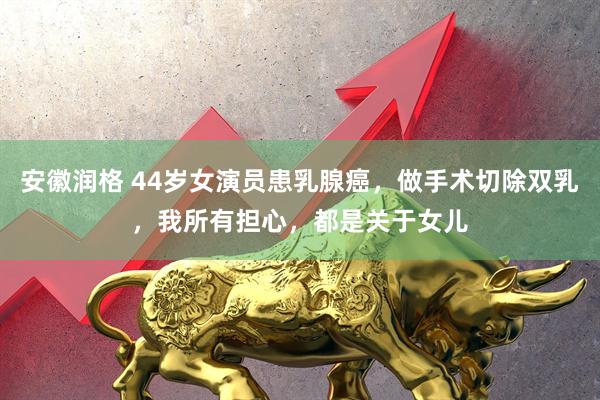 安徽润格 44岁女演员患乳腺癌，做手术切除双乳，我所有担心，都是关于女儿