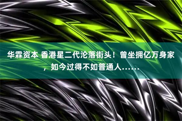 华霖资本 香港星二代沦落街头！曾坐拥亿万身家，如今过得不如普通人……