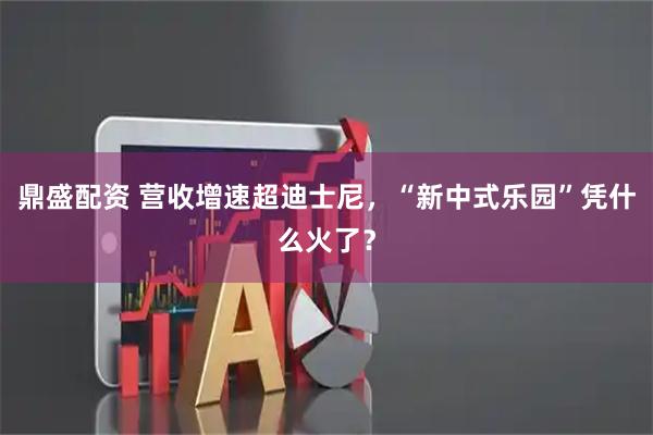 鼎盛配资 营收增速超迪士尼，“新中式乐园”凭什么火了？
