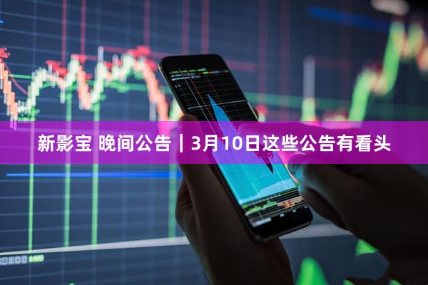 新影宝 晚间公告｜3月10日这些公告有看头