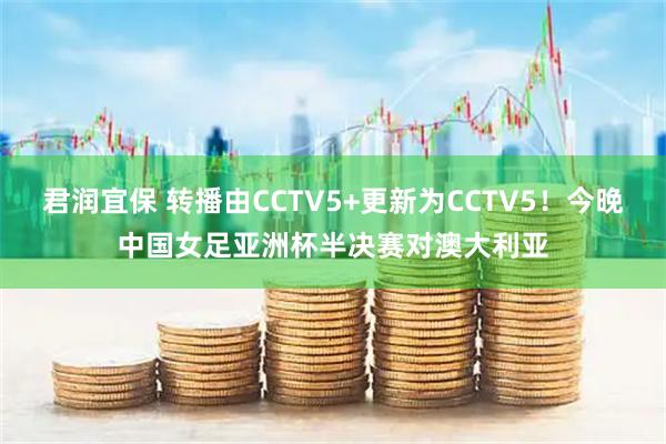 君润宜保 转播由CCTV5+更新为CCTV5！今晚中国女足亚洲杯半决赛对澳大利亚