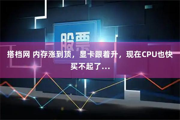 搭档网 内存涨到顶，显卡跟着升，现在CPU也快买不起了…