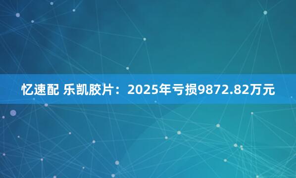 忆速配 乐凯胶片：2025年亏损9872.82万元