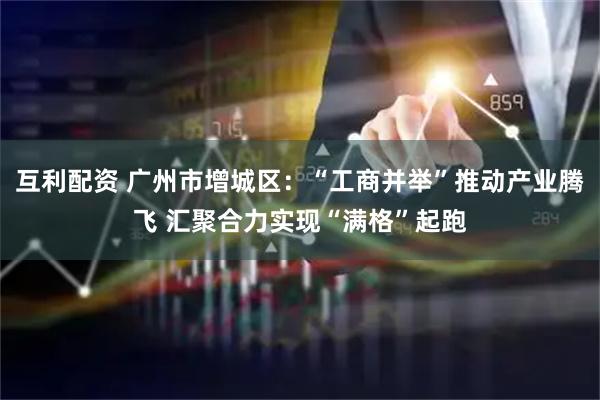 互利配资 广州市增城区：“工商并举”推动产业腾飞 汇聚合力实现“满格”起跑
