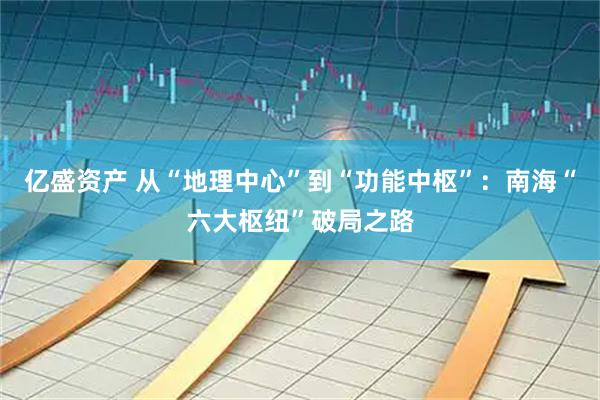 亿盛资产 从“地理中心”到“功能中枢”：南海“六大枢纽”破局之路