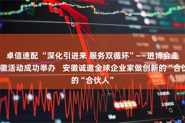 卓信速配 “深化引进来 服务双循环”——进博会走进安徽活动成功举办   安徽诚邀全球企业家做创新的“合伙人”