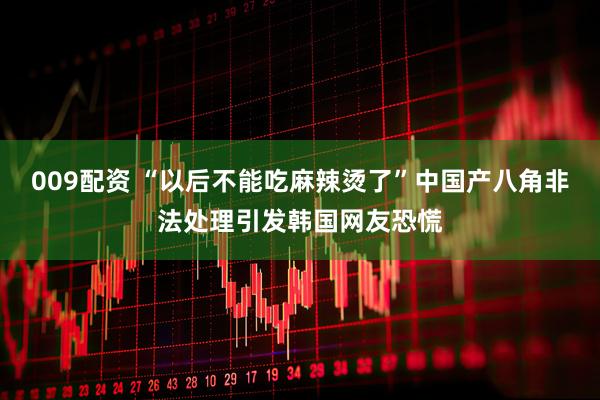 009配资 “以后不能吃麻辣烫了”中国产八角非法处理引发韩国网友恐慌