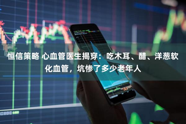 恒信策略 心血管医生揭穿：吃木耳、醋、洋葱软化血管，坑惨了多少老年人
