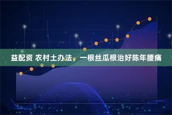 益配资 农村土办法,一根丝瓜根治好陈年腰痛