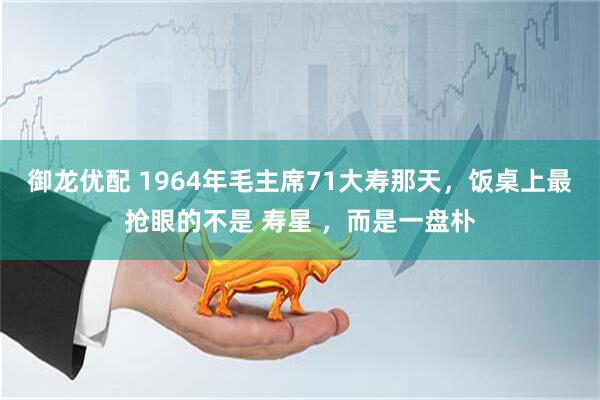 御龙优配 1964年毛主席71大寿那天，饭桌上最抢眼的不是 寿星 ，而是一盘朴