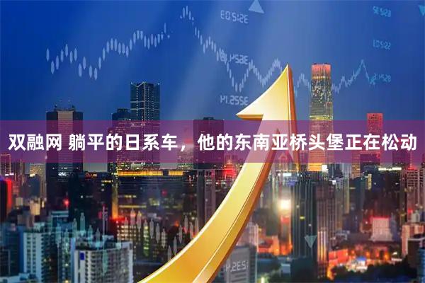 双融网 躺平的日系车，他的东南亚桥头堡正在松动