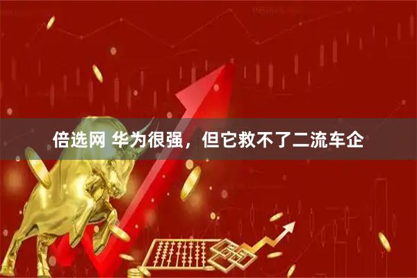 倍选网 华为很强，但它救不了二流车企