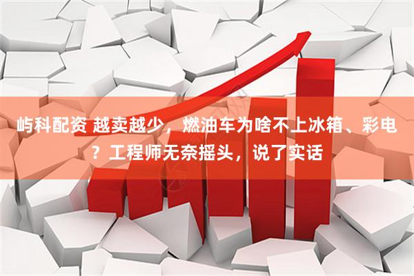 屿科配资 越卖越少，燃油车为啥不上冰箱、彩电？工程师无奈摇头，说了实话