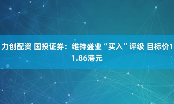力创配资 国投证券：维持盛业“买入”评级 目标价11.86港元