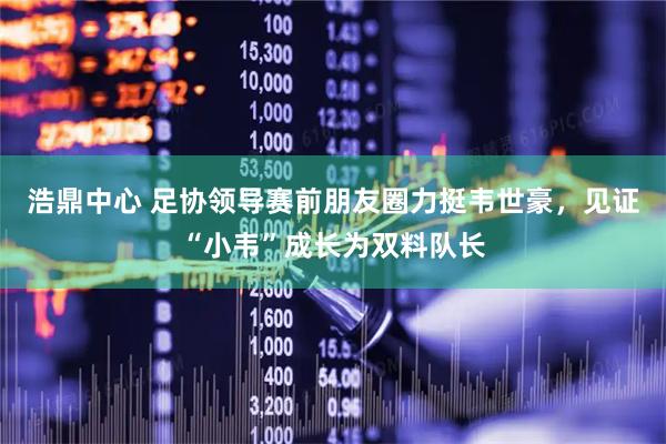 浩鼎中心 足协领导赛前朋友圈力挺韦世豪，见证“小韦”成长为双料队长