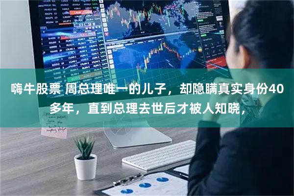 嗨牛股票 周总理唯一的儿子，却隐瞒真实身份40多年，直到总理去世后才被人知晓，