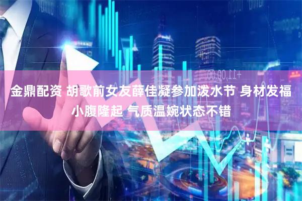 金鼎配资 胡歌前女友薛佳凝参加泼水节 身材发福小腹隆起 气质温婉状态不错