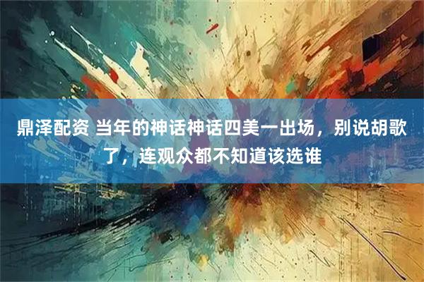 鼎泽配资 当年的神话神话四美一出场，别说胡歌了，连观众都不知道该选谁