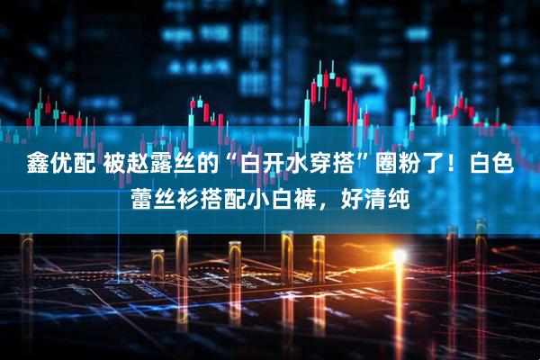 鑫优配 被赵露丝的“白开水穿搭”圈粉了！白色蕾丝衫搭配小白裤，好清纯