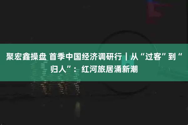 聚宏鑫操盘 首季中国经济调研行｜从“过客”到“归人”：红河旅居涌新潮
