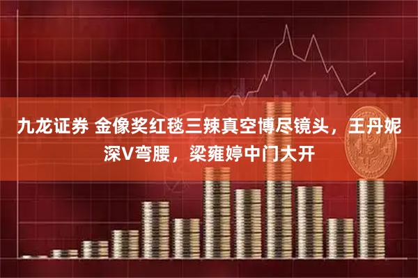 九龙证券 金像奖红毯三辣真空博尽镜头,王丹妮深V弯腰,梁雍婷中门大开