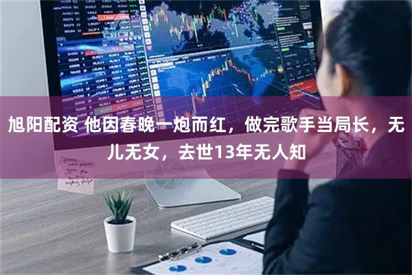 旭阳配资 他因春晚一炮而红，做完歌手当局长，无儿无女，去世13年无人知