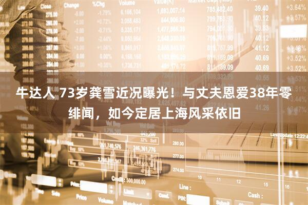 牛达人 73岁龚雪近况曝光！与丈夫恩爱38年零绯闻，如今定居上海风采依旧