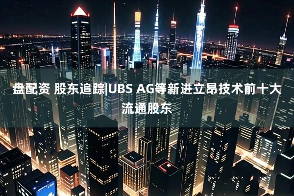 盘配资 股东追踪|UBS AG等新进立昂技术前十大流通股东