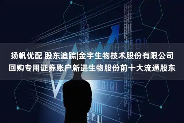 扬帆优配 股东追踪|金宇生物技术股份有限公司回购专用证券账户新进生物股份前十大流通股东