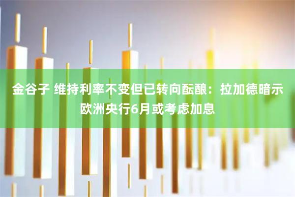 金谷子 维持利率不变但已转向酝酿：拉加德暗示欧洲央行6月或考虑加息