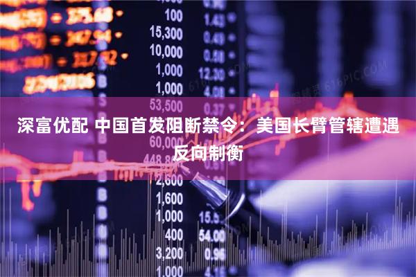 深富优配 中国首发阻断禁令：美国长臂管辖遭遇反向制衡