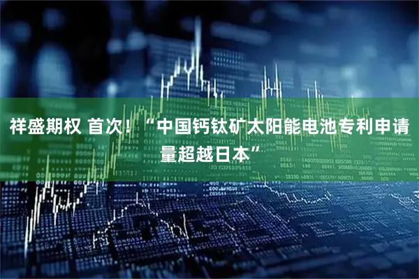 祥盛期权 首次！“中国钙钛矿太阳能电池专利申请量超越日本”