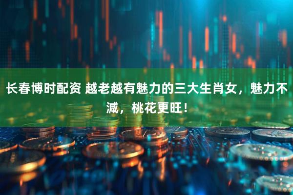 长春博时配资 越老越有魅力的三大生肖女，魅力不減，桃花更旺！