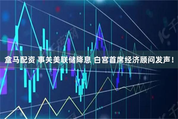 盒马配资 事关美联储降息 白宫首席经济顾问发声!