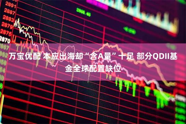 万宝优配 本应出海却“含A量”十足 部分QDII基金全球配置缺位