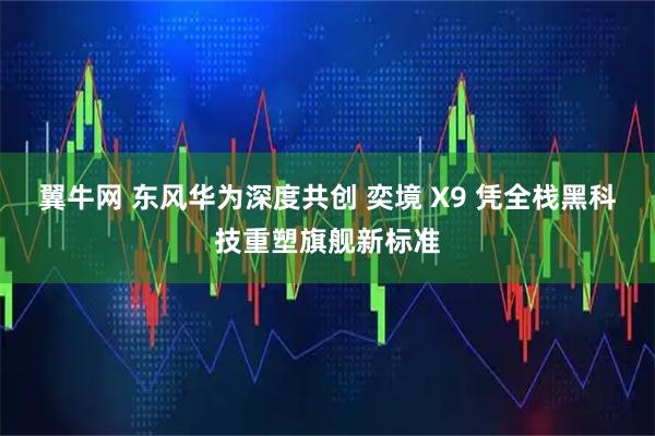 翼牛网 东风华为深度共创 奕境 X9 凭全栈黑科技重塑旗舰新标准