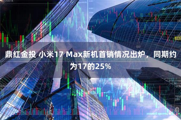 鼎红金投 小米17 Max新机首销情况出炉，同期约为17的25%